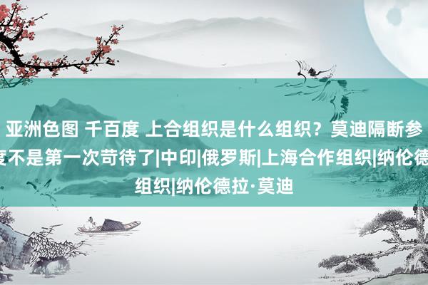 亚洲色图 千百度 上合组织是什么组织？莫迪隔断参会，印度不是第一次苛待了|中印|俄罗斯|上海合作组织|纳伦德拉·莫迪