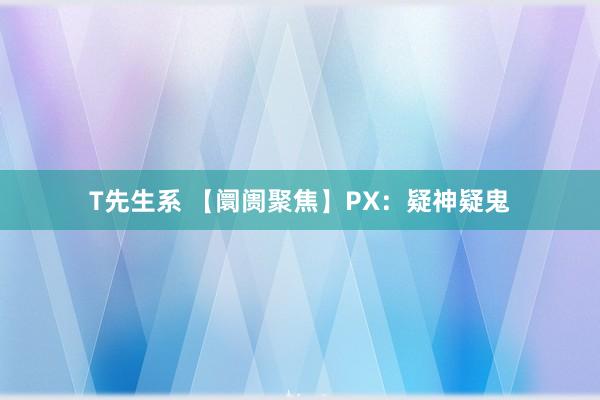 T先生系 【阛阓聚焦】PX：疑神疑鬼