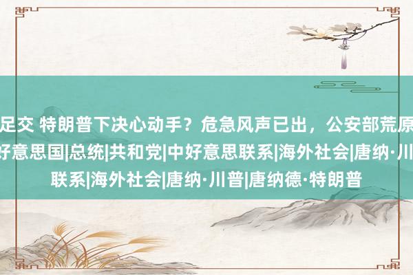 足交 特朗普下决心动手？危急风声已出，公安部荒原下场，信号激烈|好意思国|总统|共和党|中好意思联系|海外社会|唐纳·川普|唐纳德·特朗普