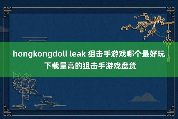 hongkongdoll leak 狙击手游戏哪个最好玩 下载量高的狙击手游戏盘货