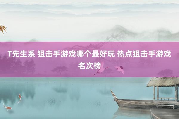 T先生系 狙击手游戏哪个最好玩 热点狙击手游戏名次榜