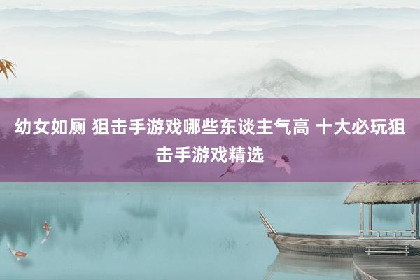 幼女如厕 狙击手游戏哪些东谈主气高 十大必玩狙击手游戏精选