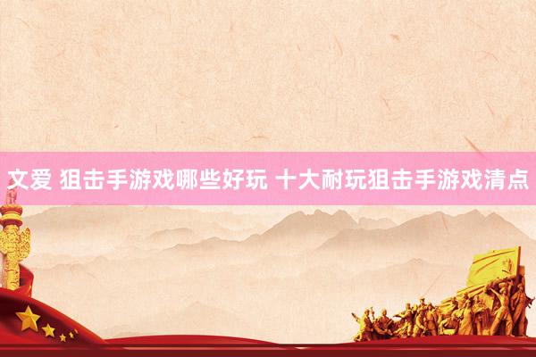 文爱 狙击手游戏哪些好玩 十大耐玩狙击手游戏清点