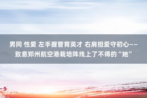 男同 性愛 左手握管育英才 右肩担爱守初心——致意郑州航空港栽培阵线上了不得的“她”