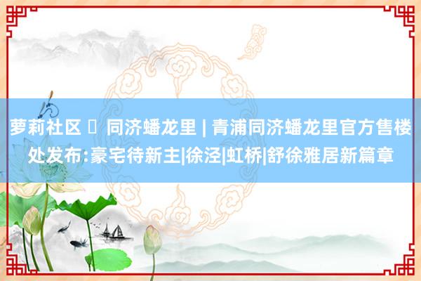 萝莉社区 ◈同济蟠龙里 | 青浦同济蟠龙里官方售楼处发布:豪宅待新主|徐泾|虹桥|舒徐雅居新篇章