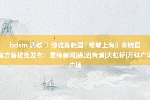 bdsm 调教 ◈绿城春晓园 | 绿城上海・春晓园官方售楼处发布：重磅新闻|徐泾|青浦|大虹桥|万科广场