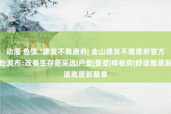 动漫 色情 ®建发不雅唐府| 金山建发不雅唐府官方售楼处发布:改善生存新采选|户型|叠墅|样板房|舒适雅居新篇章