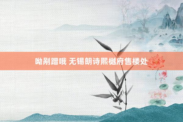 呦剐蹭哦 无锡朗诗熙樾府售楼处