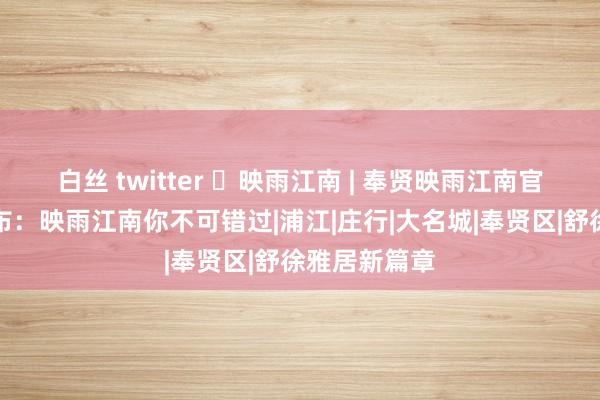 白丝 twitter ◈映雨江南 | 奉贤映雨江南官方售楼处发布：映雨江南你不可错过|浦江|庄行|大名城|奉贤区|舒徐雅居新篇章