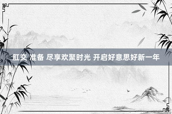 肛交 准备 尽享欢聚时光 开启好意思好新一年