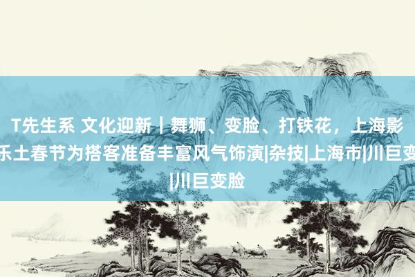 T先生系 文化迎新｜舞狮、变脸、打铁花，上海影视乐土春节为搭客准备丰富风气饰演|杂技|上海市|川巨变脸