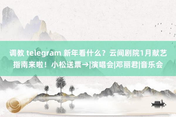 调教 telegram 新年看什么？云间剧院1月献艺指南来啦！小松送票→|演唱会|邓丽君|音乐会