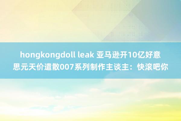 hongkongdoll leak 亚马逊开10亿好意思元天价遣散007系列制作主谈主：快滚吧你