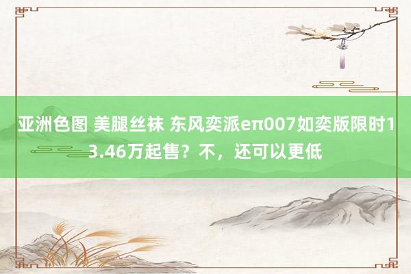 亚洲色图 美腿丝袜 东风奕派eπ007如奕版限时13.46万起售？不，还可以更低