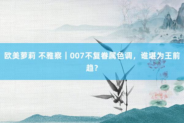 欧美萝莉 不雅察｜007不复眷属色调，谁堪为王前趋？