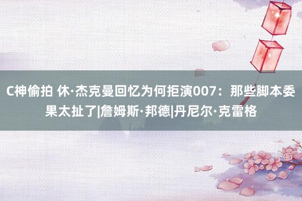 C神偷拍 休·杰克曼回忆为何拒演007：那些脚本委果太扯了|詹姆斯·邦德|丹尼尔·克雷格