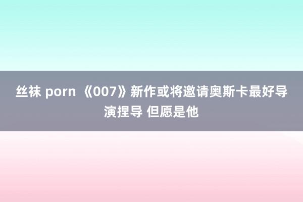 丝袜 porn 《007》新作或将邀请奥斯卡最好导演捏导 但愿是他