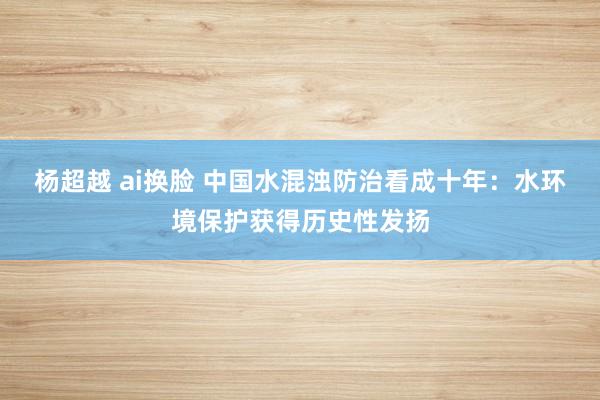 杨超越 ai换脸 中国水混浊防治看成十年：水环境保护获得历史性发扬