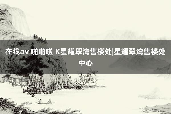 在线av 啪啪啦 K星耀翠湾售楼处|星耀翠湾售楼处中心