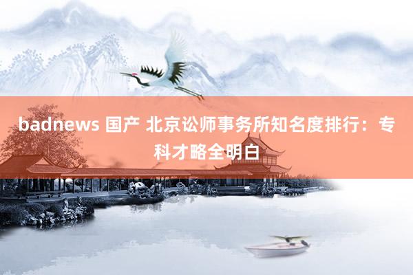 badnews 国产 北京讼师事务所知名度排行：专科才略全明白