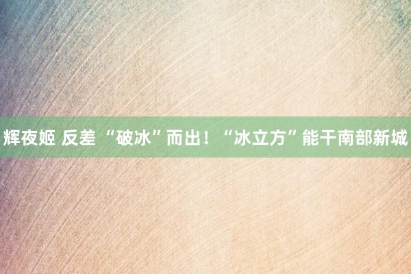 辉夜姬 反差 “破冰”而出！“冰立方”能干南部新城