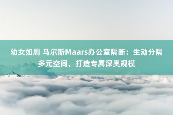 幼女如厕 马尔斯Maars办公室隔断：生动分隔多元空间，打造专属深奥规模