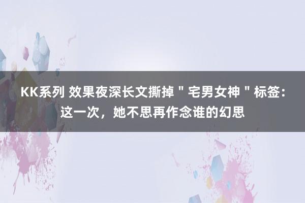 KK系列 效果夜深长文撕掉＂宅男女神＂标签：这一次，她不思再作念谁的幻思