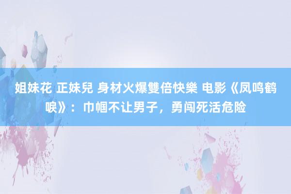 姐妹花 正妹兒 身材火爆雙倍快樂 电影《凤鸣鹤唳》：巾帼不让男子，勇闯死活危险