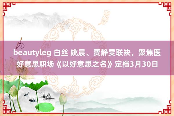 beautyleg 白丝 姚晨、贾静雯联袂，聚焦医好意思职场《以好意思之名》定档3月30日