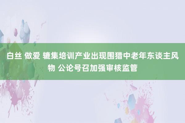 白丝 做爱 辘集培训产业出现围猎中老年东谈主风物 公论号召加强审核监管