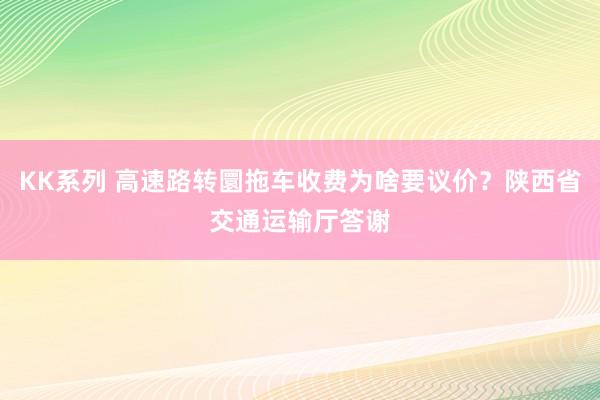 KK系列 高速路转圜拖车收费为啥要议价？陕西省交通运输厅答谢