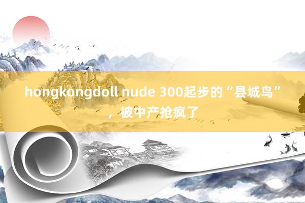 hongkongdoll nude 300起步的“县城鸟”，被中产抢疯了