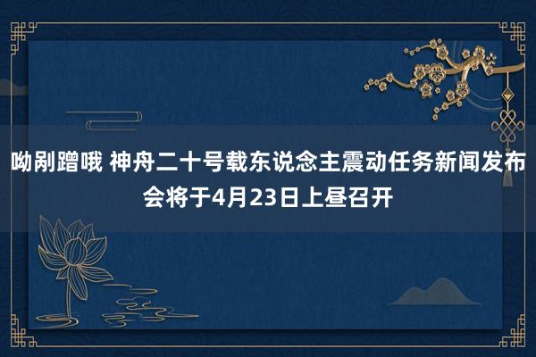 呦剐蹭哦 神舟二十号载东说念主震动任务新闻发布会将于4月23日上昼召开