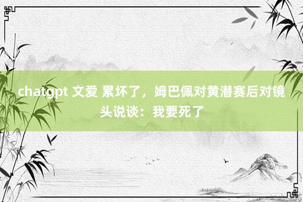 chatgpt 文爱 累坏了,姆巴佩对黄潜赛后对镜头说谈:我要死了