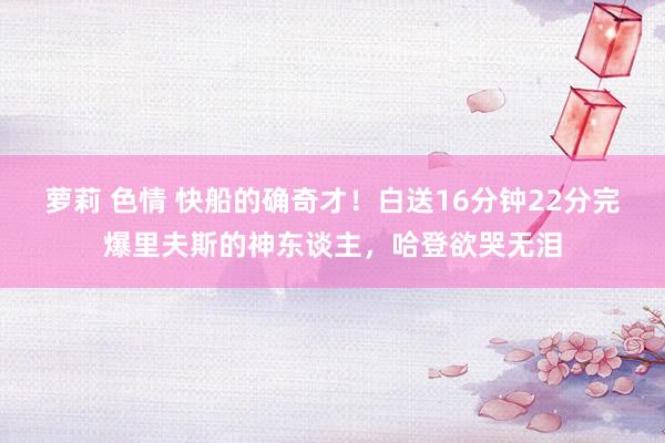 萝莉 色情 快船的确奇才！白送16分钟22分完爆里夫斯的神东谈主，哈登欲哭无泪