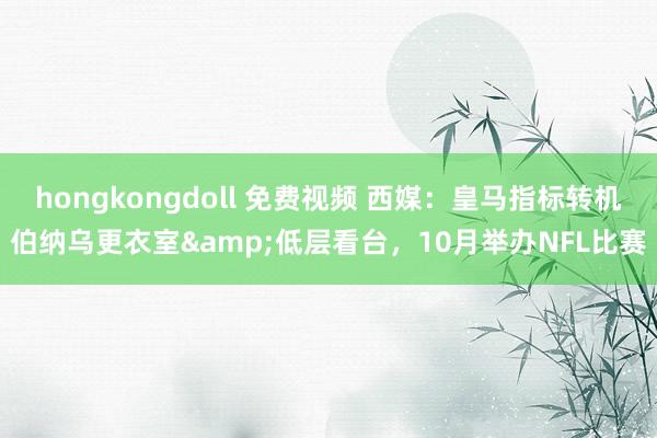 hongkongdoll 免费视频 西媒：皇马指标转机伯纳乌更衣室&低层看台，10月举办NFL比赛