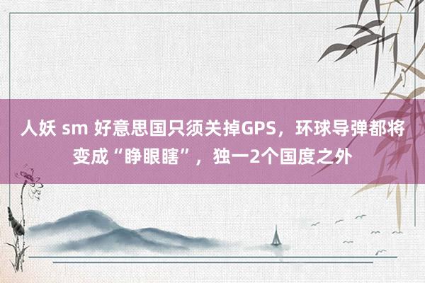 人妖 sm 好意思国只须关掉GPS，环球导弹都将变成“睁眼瞎”，独一2个国度之外