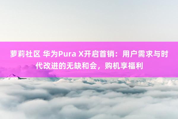 萝莉社区 华为Pura X开启首销：用户需求与时代改进的无缺和会，购机享福利