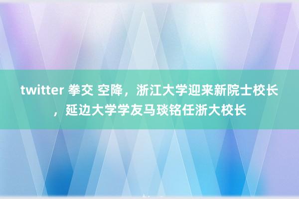 twitter 拳交 空降，浙江大学迎来新院士校长，延边大学学友马琰铭任浙大校长