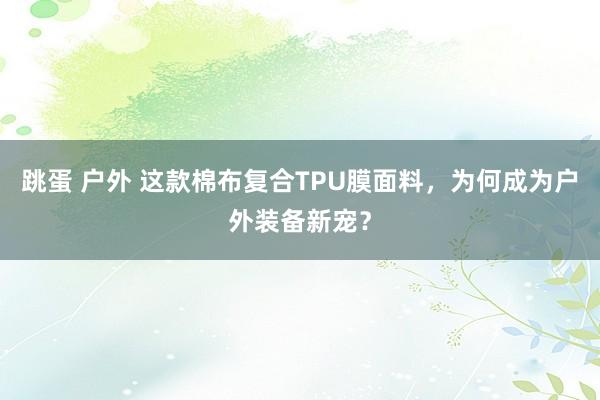 跳蛋 户外 这款棉布复合TPU膜面料，为何成为户外装备新宠？