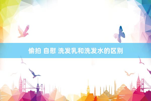 偷拍 自慰 洗发乳和洗发水的区别