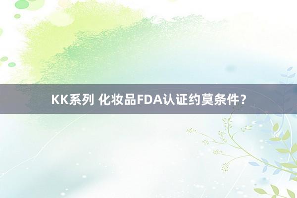 KK系列 化妆品FDA认证约莫条件？