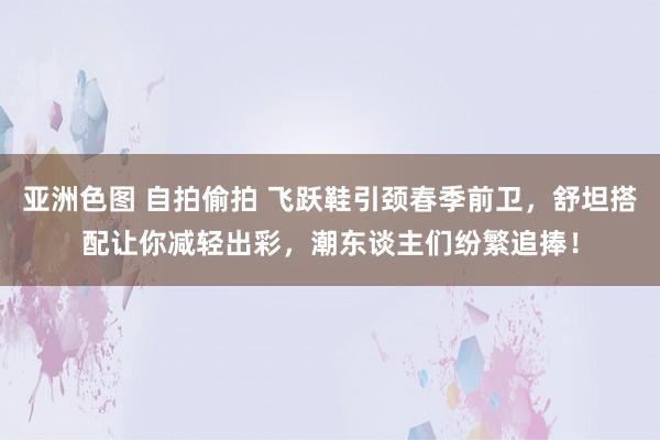 亚洲色图 自拍偷拍 飞跃鞋引颈春季前卫，舒坦搭配让你减轻出彩，潮东谈主们纷繁追捧！