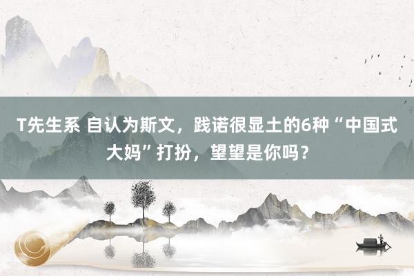 T先生系 自认为斯文，践诺很显土的6种“中国式大妈”打扮，望望是你吗？
