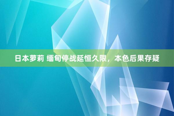 日本萝莉 缅甸停战延恒久限，本色后果存疑