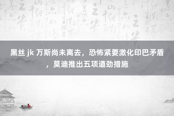黑丝 jk 万斯尚未离去，恐怖紧要激化印巴矛盾，莫迪推出五项遒劲措施