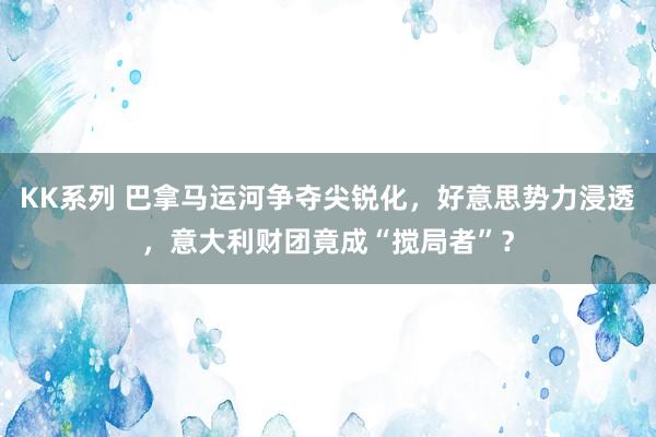 KK系列 巴拿马运河争夺尖锐化，好意思势力浸透，意大利财团竟成“搅局者”？