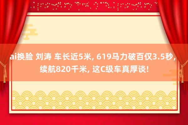 ai换脸 刘涛 车长近5米， 619马力破百仅3.5秒， 续航820千米， 这C级车真厚谈!