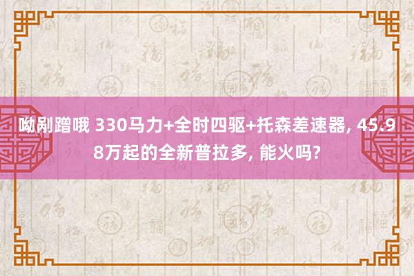 呦剐蹭哦 330马力+全时四驱+托森差速器， 45.98万起的全新普拉多， 能火吗?
