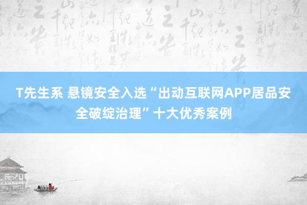 T先生系 悬镜安全入选“出动互联网APP居品安全破绽治理”十大优秀案例